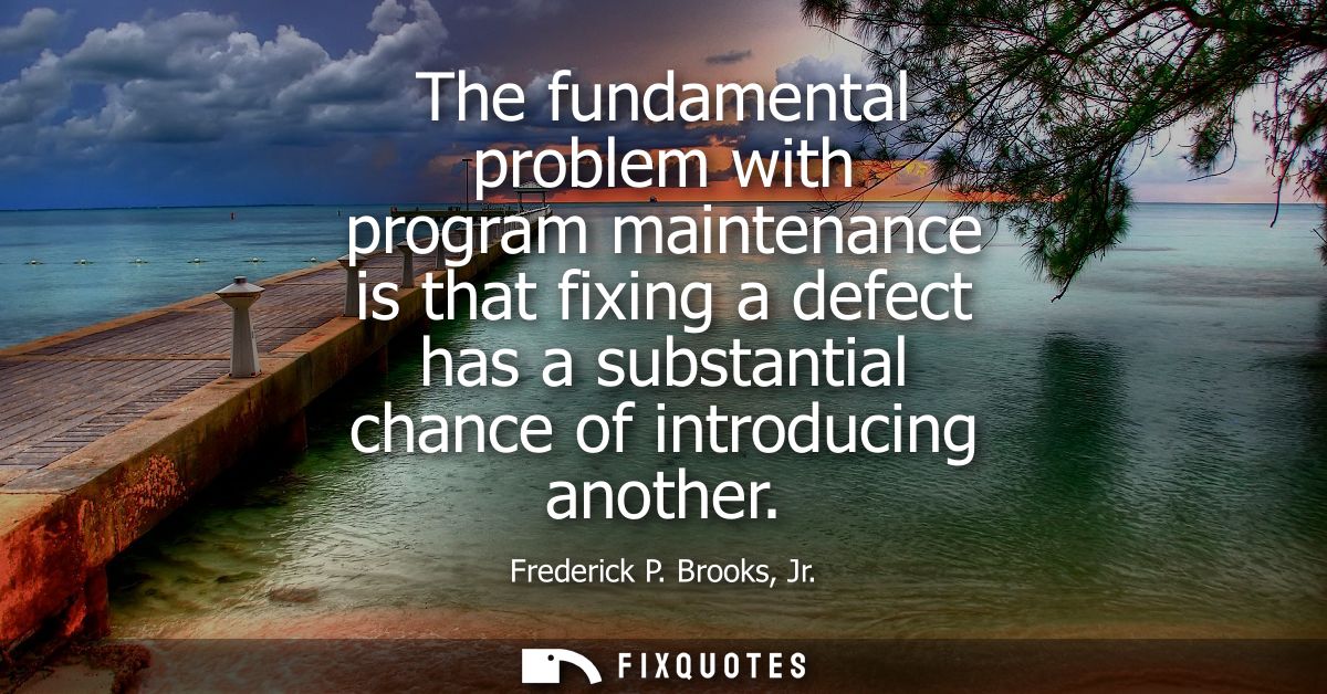The fundamental problem with program maintenance is that fixing a defect has a substantial chance of introducing another