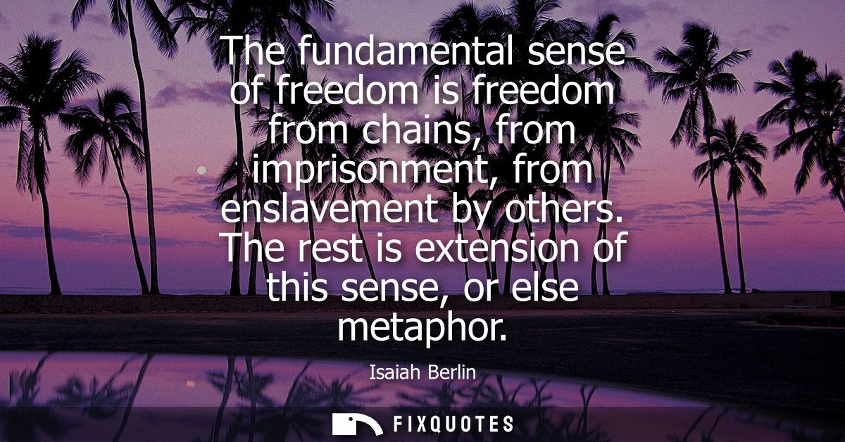 The fundamental sense of freedom is freedom from chains, from imprisonment, from enslavement by others. The rest is exte