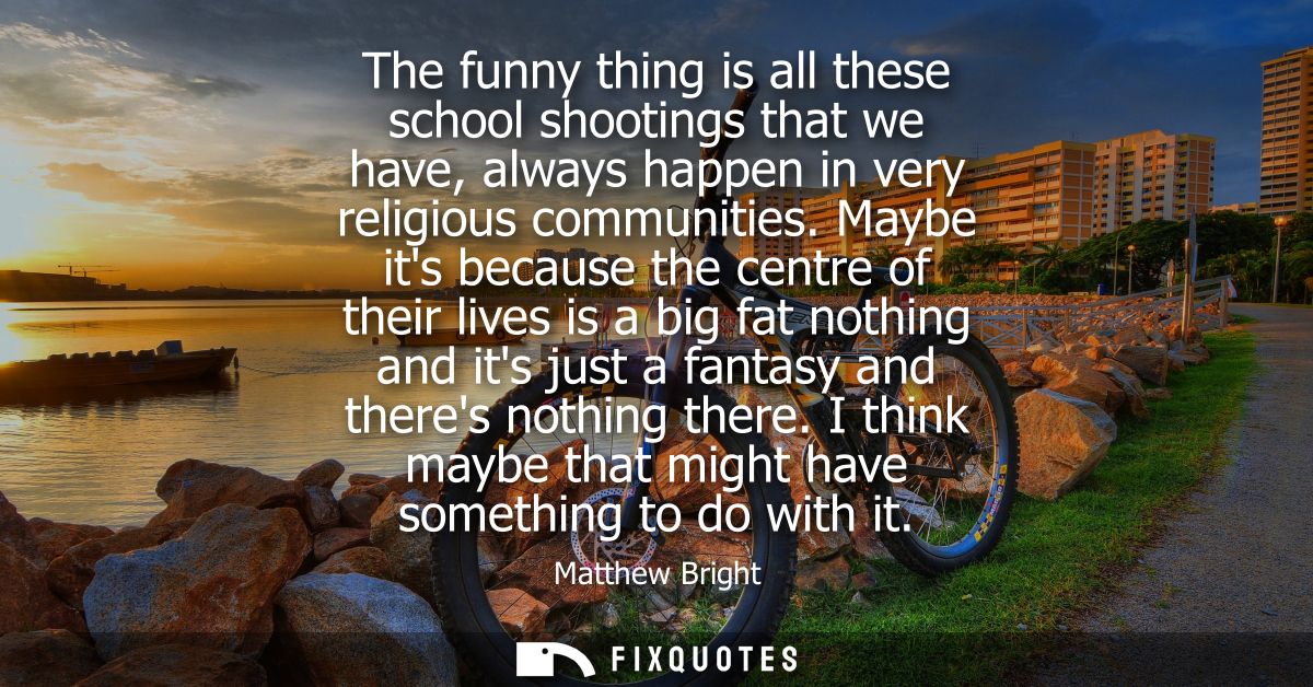 The funny thing is all these school shootings that we have, always happen in very religious communities.