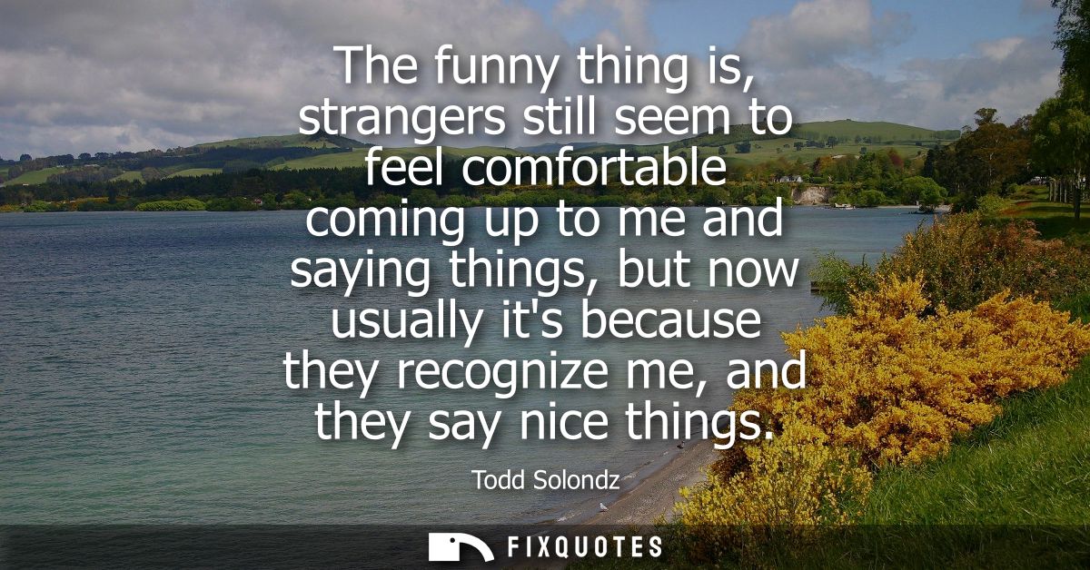 The funny thing is, strangers still seem to feel comfortable coming up to me and saying things, but now usually its beca
