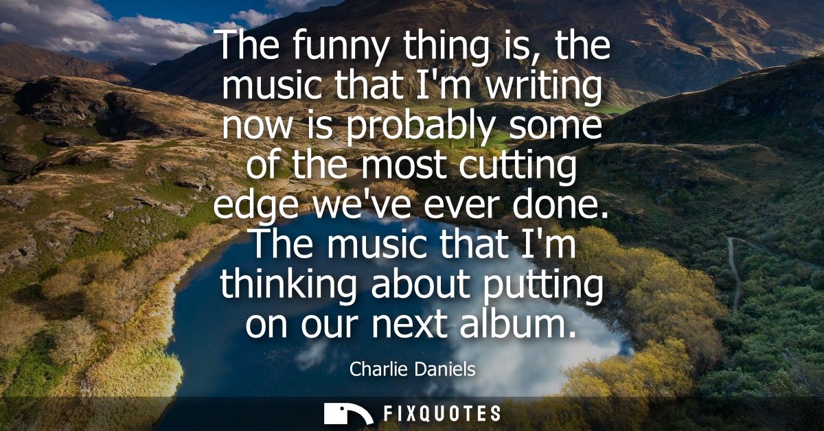 The funny thing is, the music that Im writing now is probably some of the most cutting edge weve ever done.