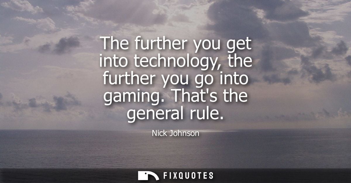 The further you get into technology, the further you go into gaming. Thats the general rule
