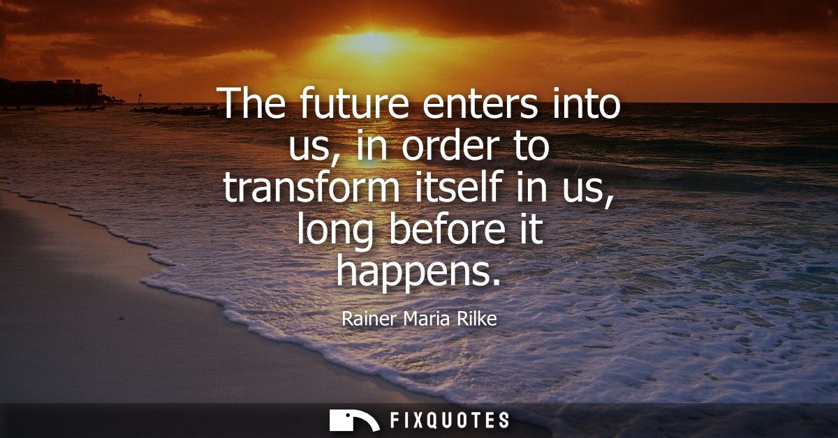 The future enters into us, in order to transform itself in us, long before it happens