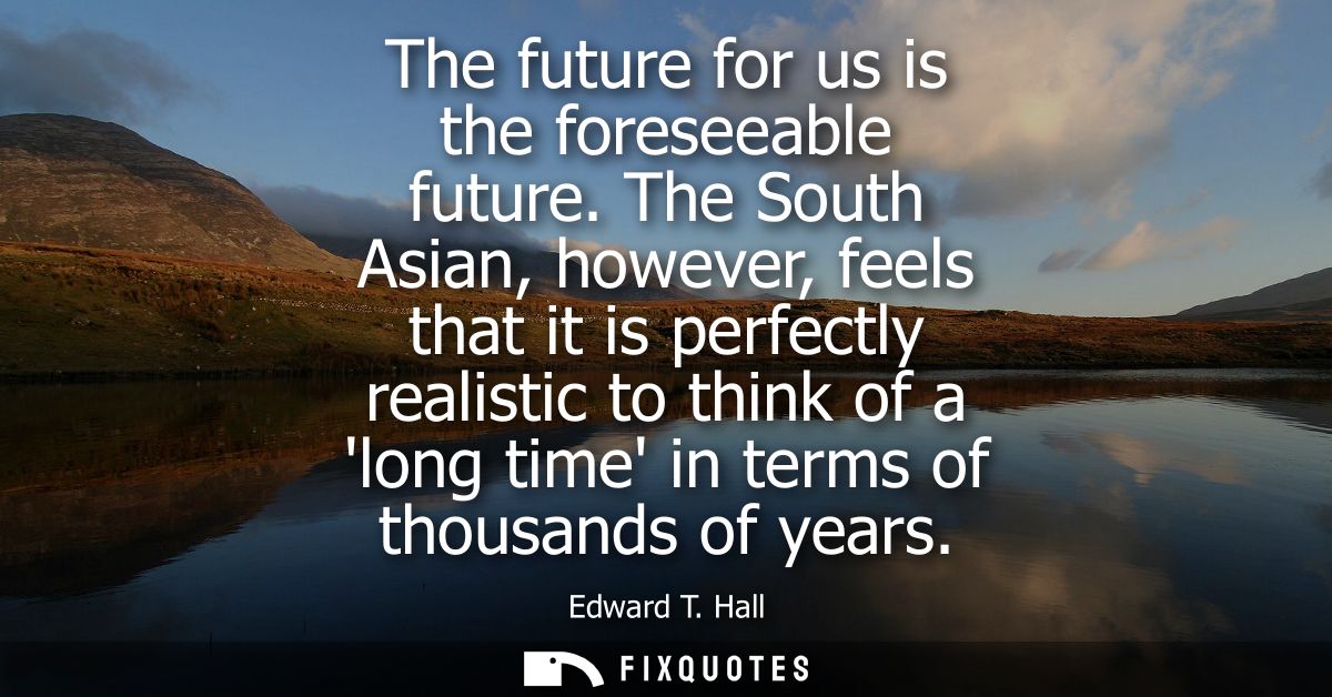 The future for us is the foreseeable future. The South Asian, however, feels that it is perfectly realistic to think of 