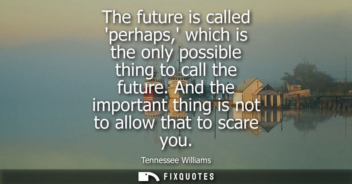 The future is called perhaps, which is the only possible thing to call the future. And the important thing is not to all