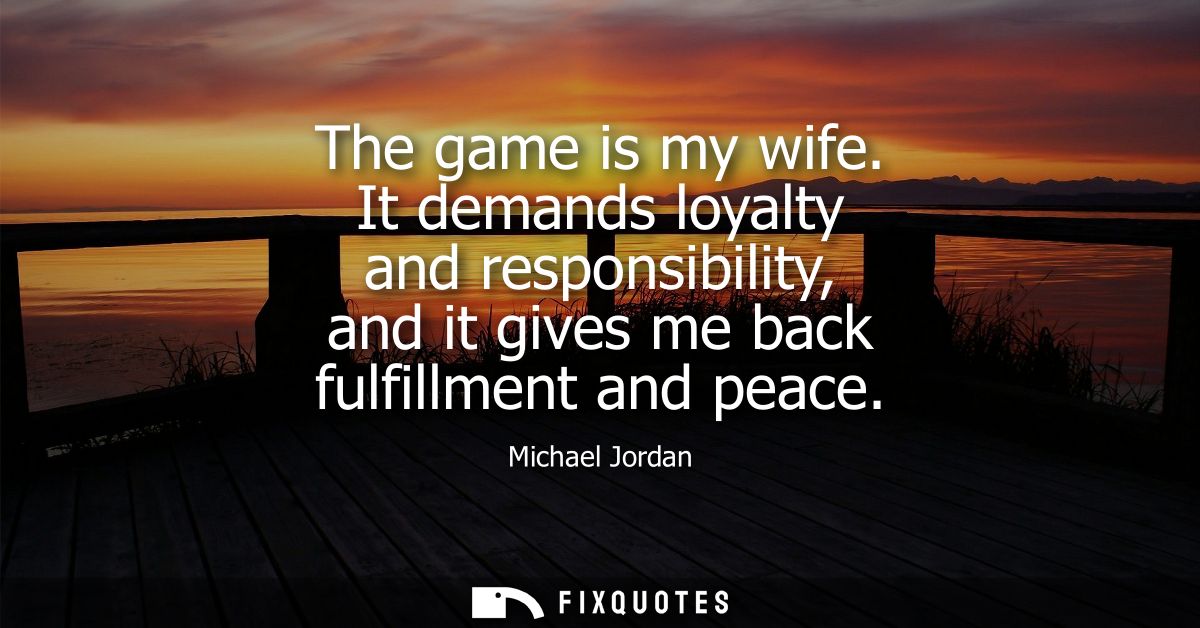 The game is my wife. It demands loyalty and responsibility, and it gives me back fulfillment and peace