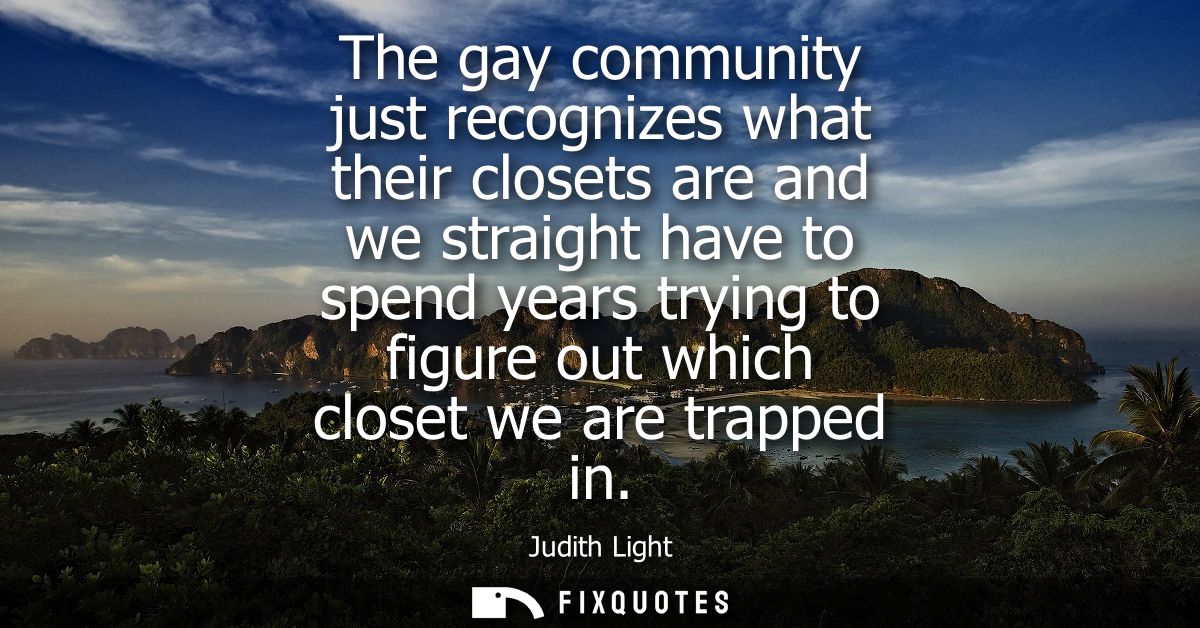 The gay community just recognizes what their closets are and we straight have to spend years trying to figure out which 