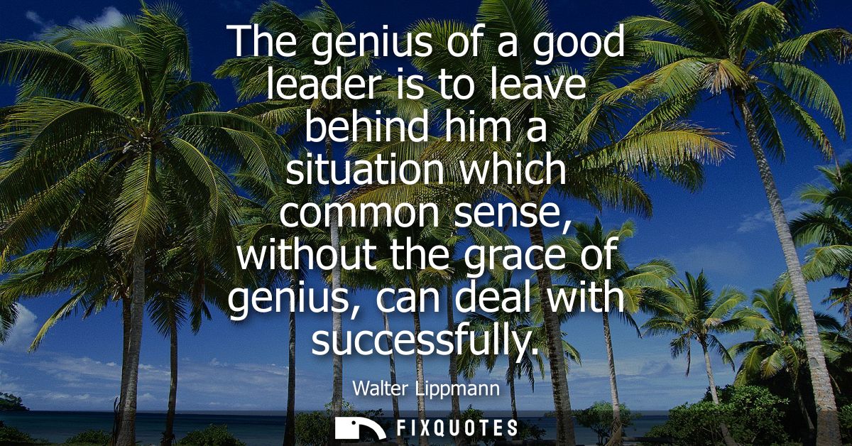 The genius of a good leader is to leave behind him a situation which common sense, without the grace of genius, can deal