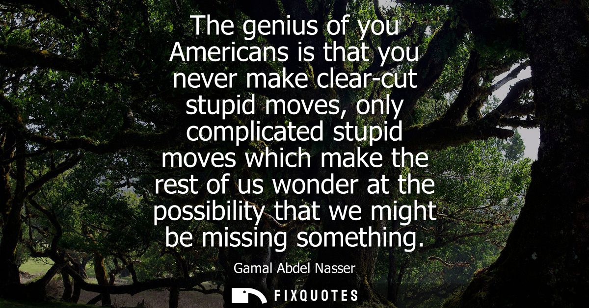 The genius of you Americans is that you never make clear-cut stupid moves, only complicated stupid moves which make the 