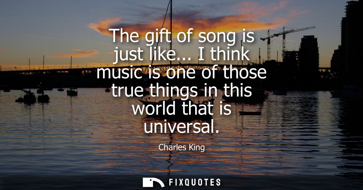 The gift of song is just like... I think music is one of those true things in this world that is universal