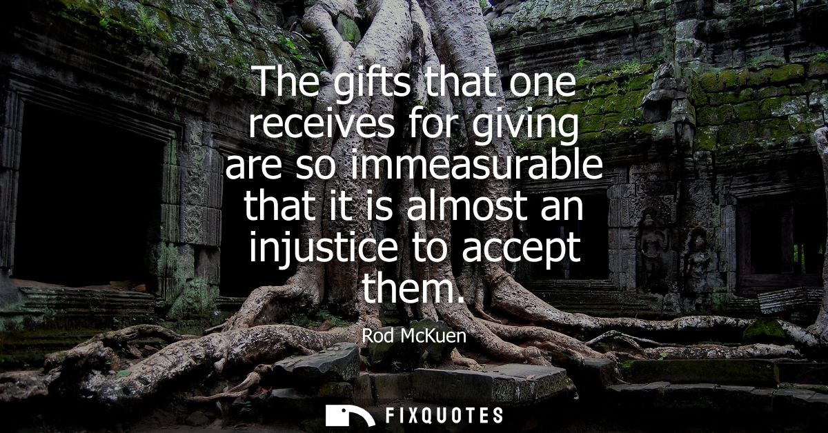 The gifts that one receives for giving are so immeasurable that it is almost an injustice to accept them