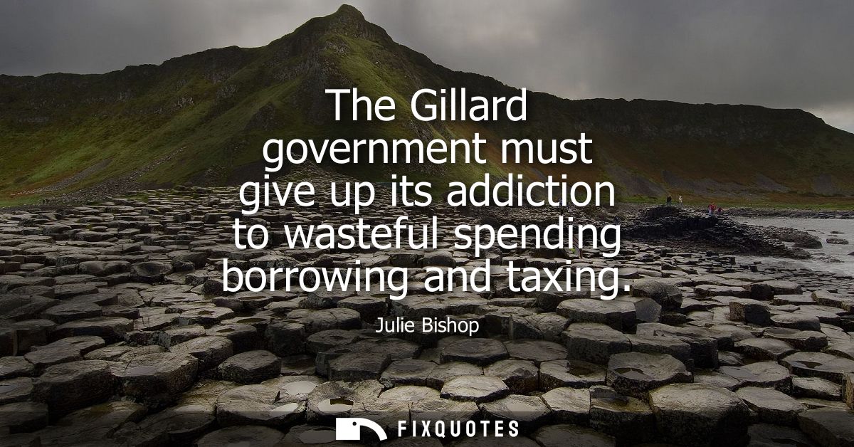 The Gillard government must give up its addiction to wasteful spending borrowing and taxing