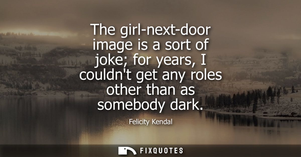 The girl-next-door image is a sort of joke for years, I couldnt get any roles other than as somebody dark