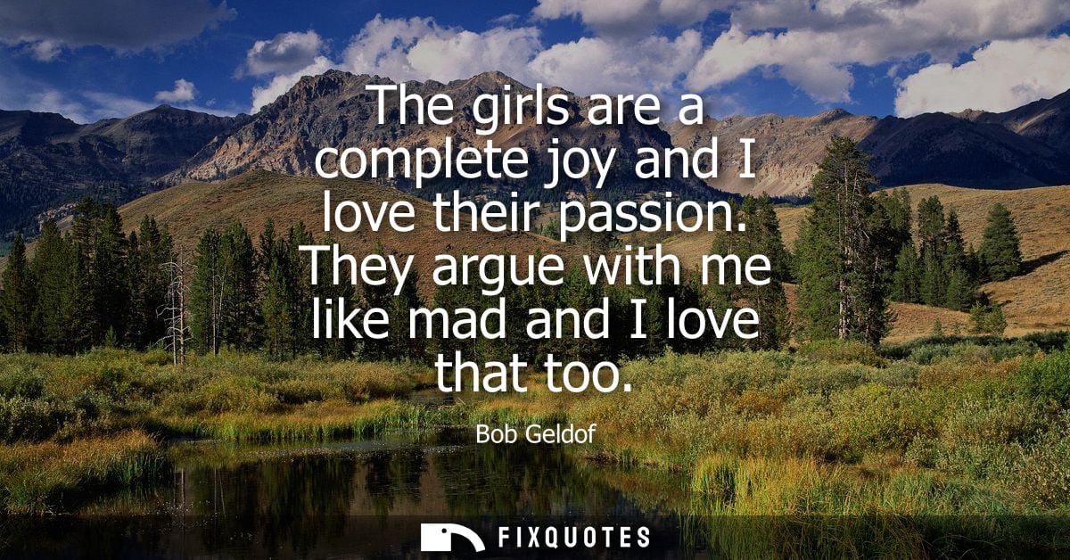 The girls are a complete joy and I love their passion. They argue with me like mad and I love that too