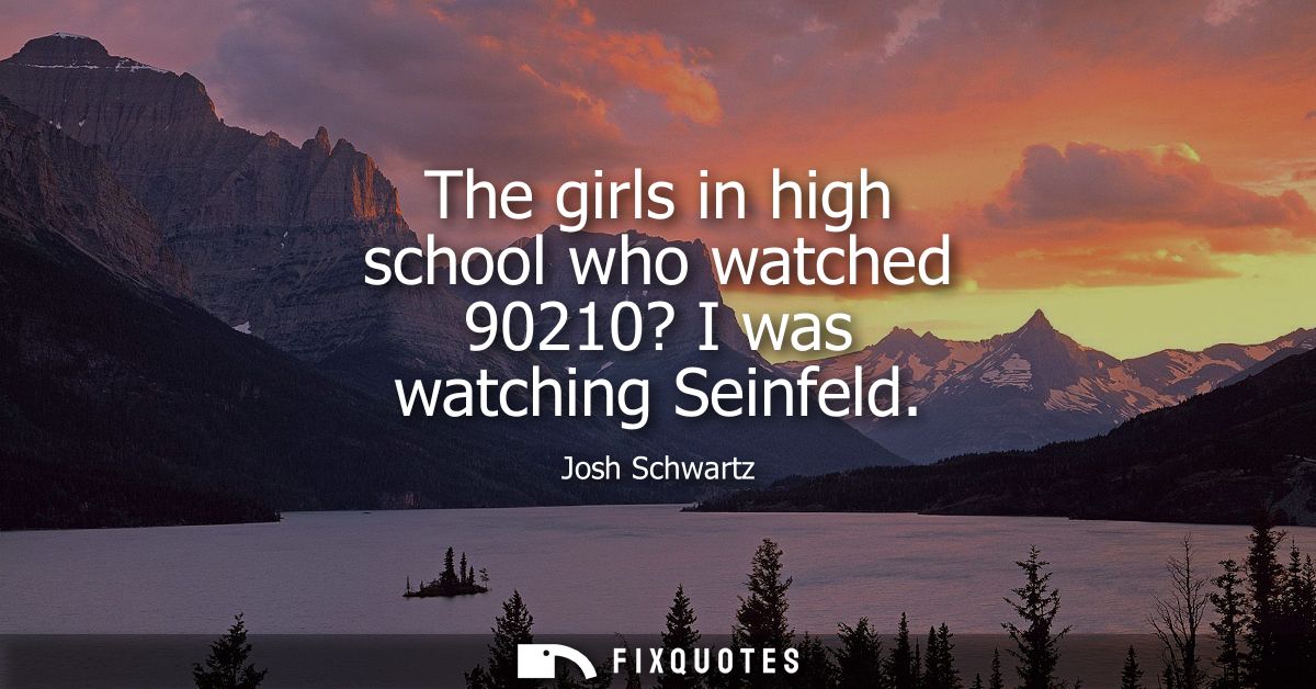 The girls in high school who watched 90210? I was watching Seinfeld