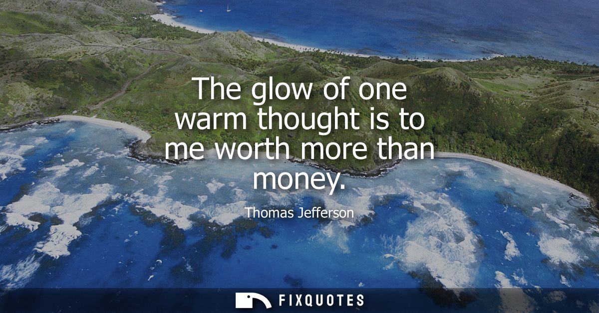 The glow of one warm thought is to me worth more than money