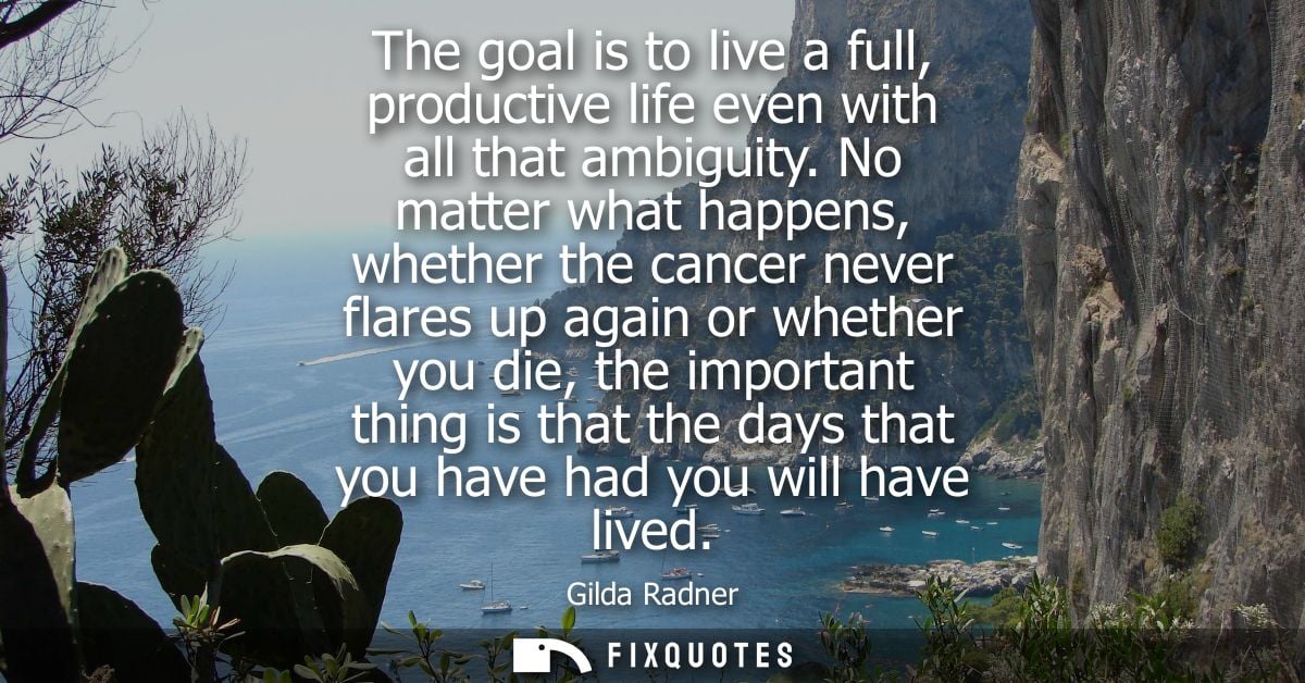 The goal is to live a full, productive life even with all that ambiguity. No matter what happens, whether the cancer nev