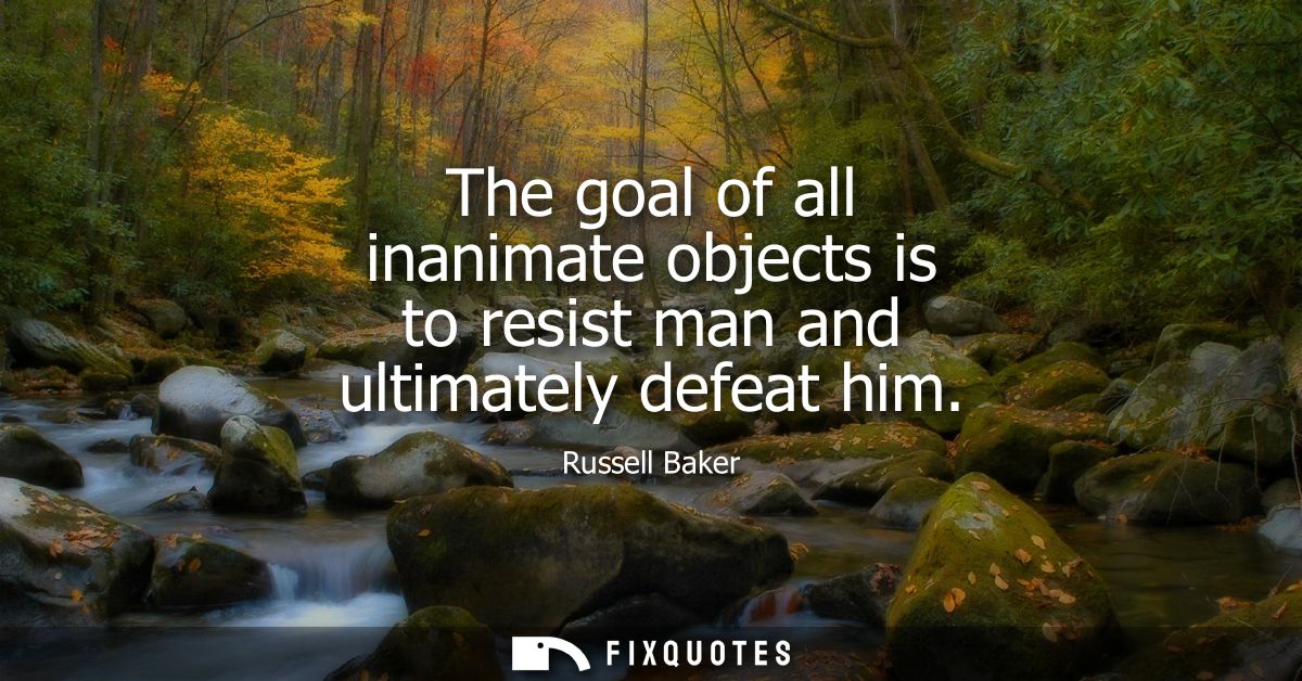 The goal of all inanimate objects is to resist man and ultimately defeat him