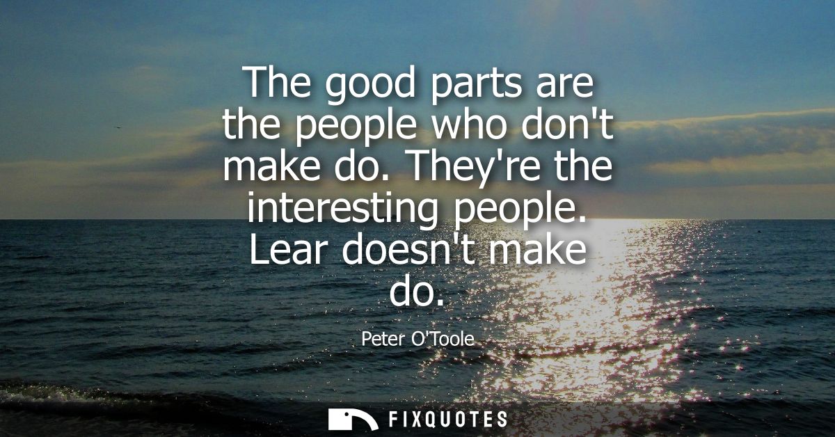 The good parts are the people who dont make do. Theyre the interesting people. Lear doesnt make do