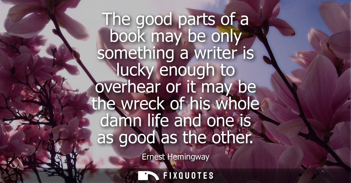 The good parts of a book may be only something a writer is lucky enough to overhear or it may be the wreck of his whole 