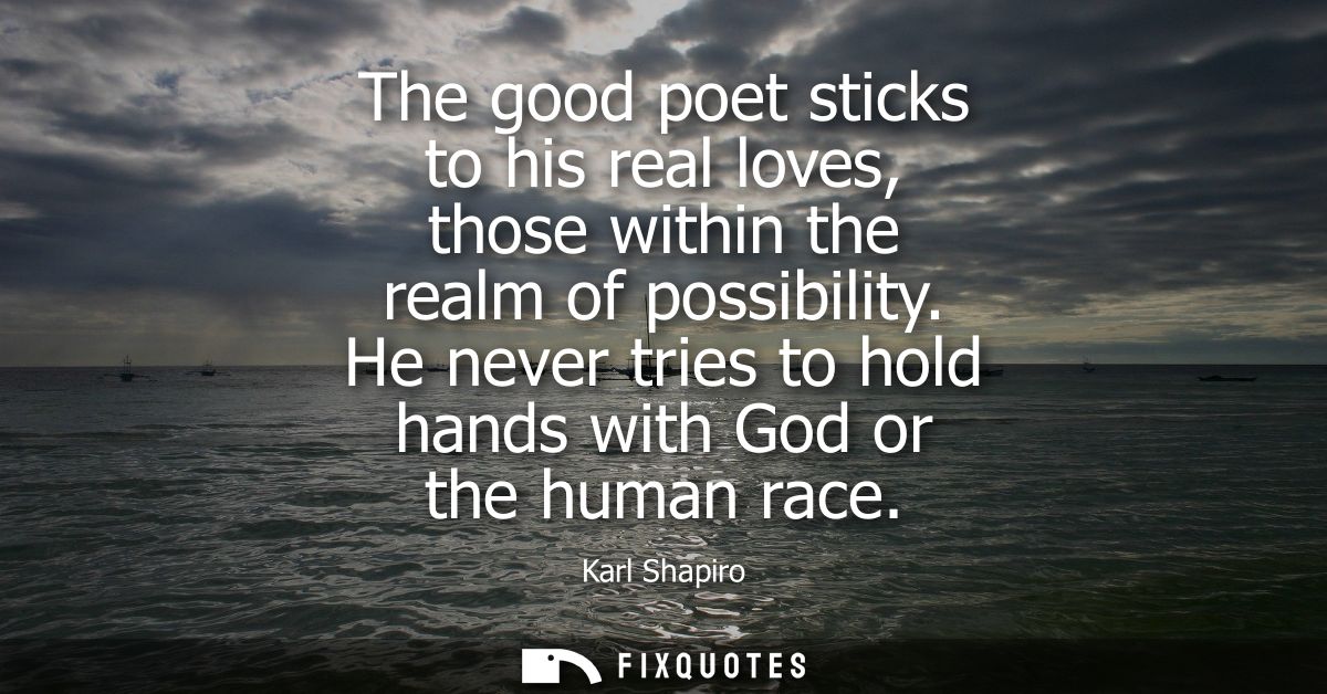 The good poet sticks to his real loves, those within the realm of possibility. He never tries to hold hands with God or 