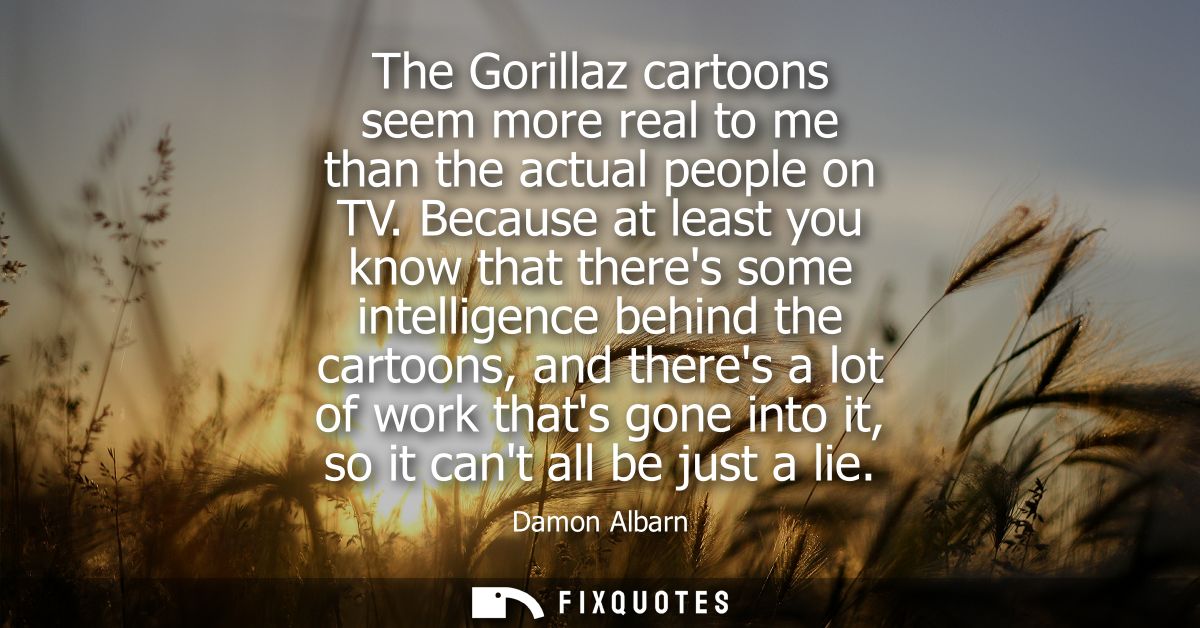 The Gorillaz cartoons seem more real to me than the actual people on TV. Because at least you know that theres some inte