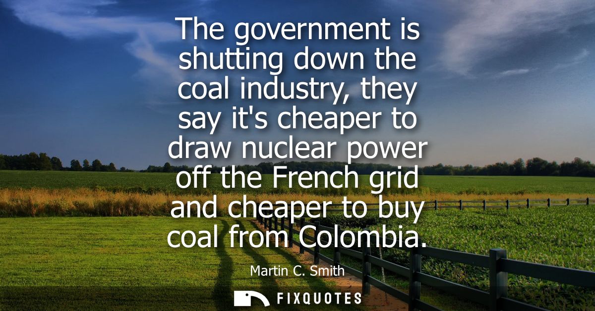 The government is shutting down the coal industry, they say its cheaper to draw nuclear power off the French grid and ch