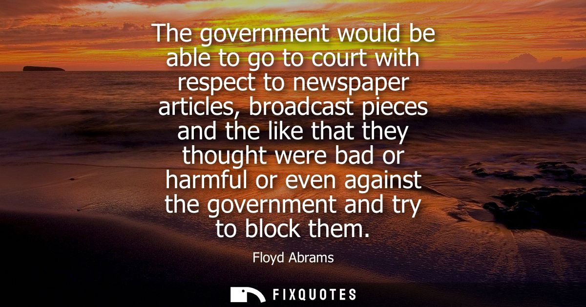 The government would be able to go to court with respect to newspaper articles, broadcast pieces and the like that they 