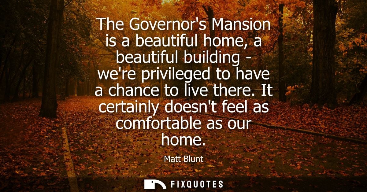 The Governors Mansion is a beautiful home, a beautiful building - were privileged to have a chance to live there.