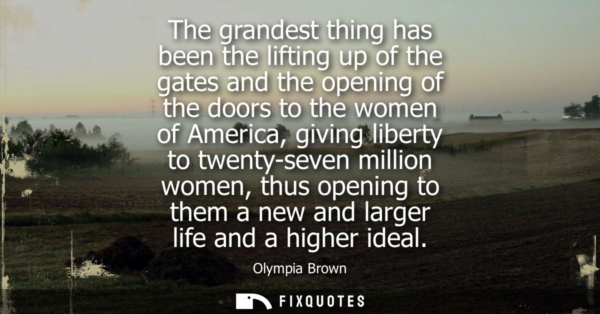 The grandest thing has been the lifting up of the gates and the opening of the doors to the women of America, giving lib