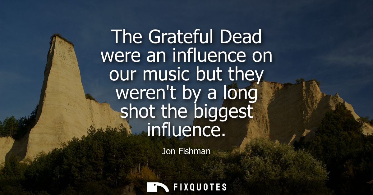 The Grateful Dead were an influence on our music but they werent by a long shot the biggest influence