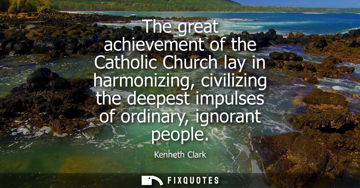 The great achievement of the Catholic Church lay in harmonizing, civilizing the deepest impulses of ordinary, ignorant p