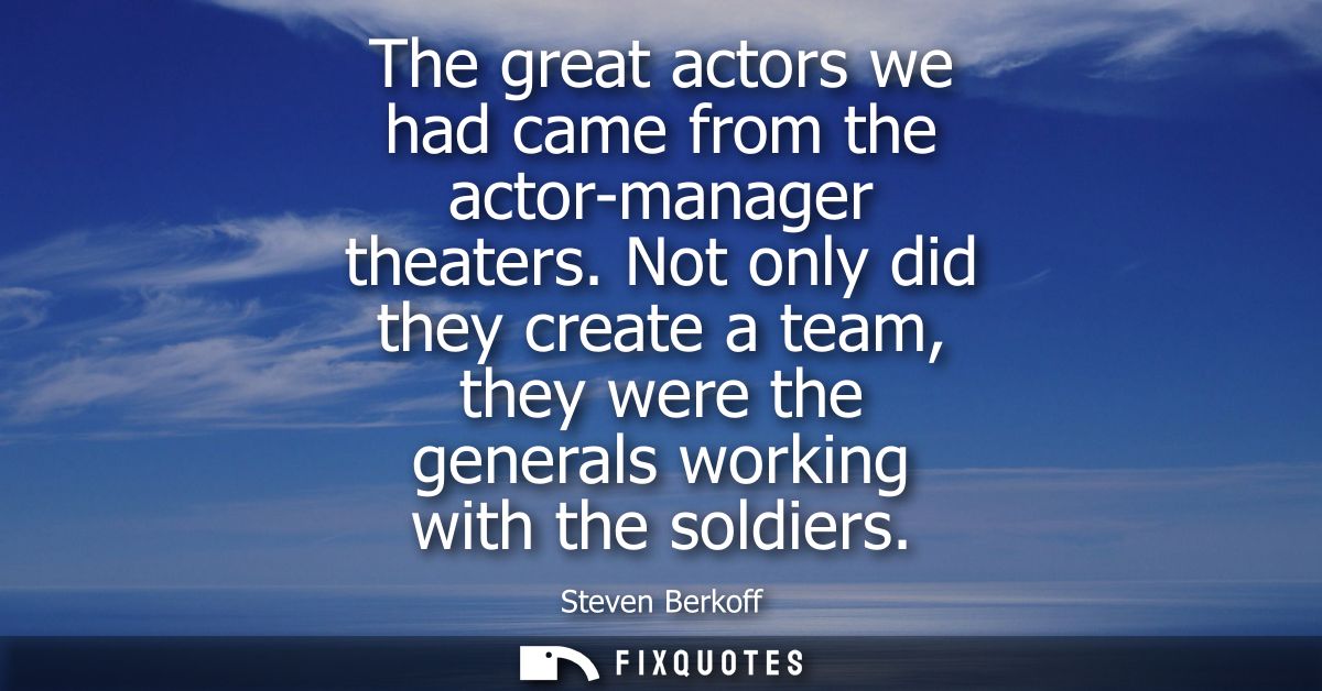 The great actors we had came from the actor-manager theaters. Not only did they create a team, they were the generals wo
