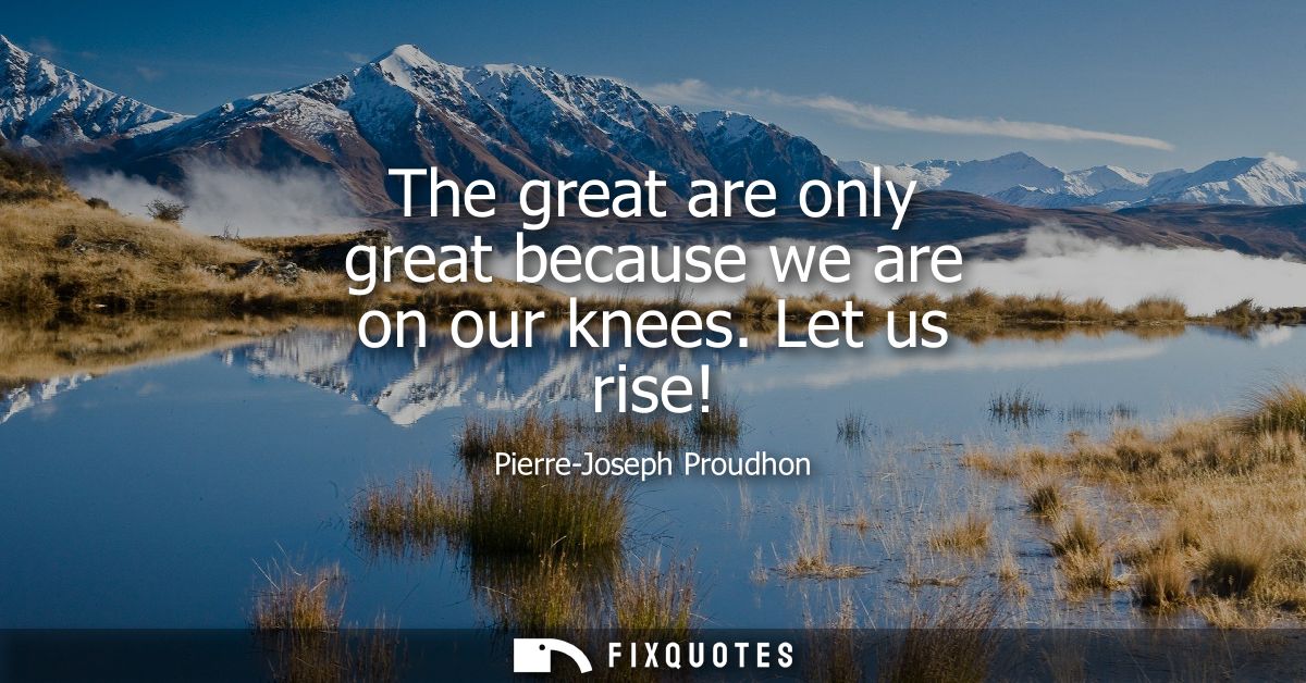 The great are only great because we are on our knees. Let us rise!