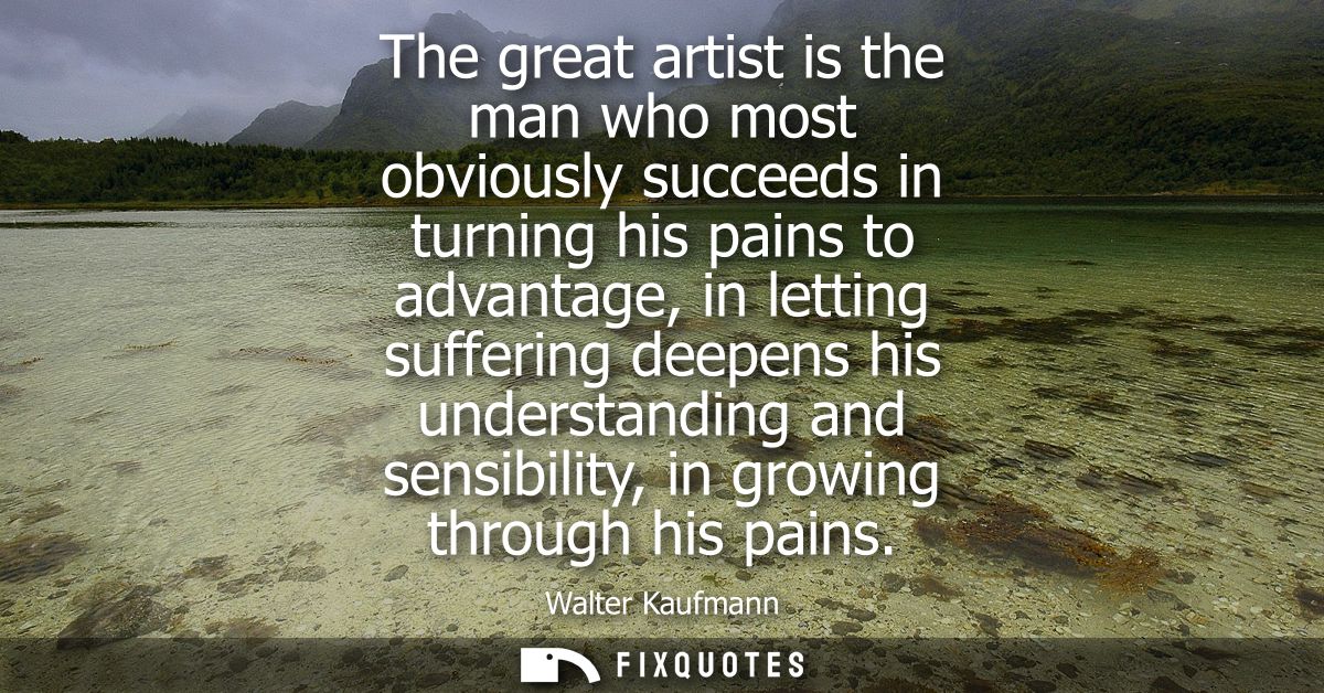 The great artist is the man who most obviously succeeds in turning his pains to advantage, in letting suffering deepens 
