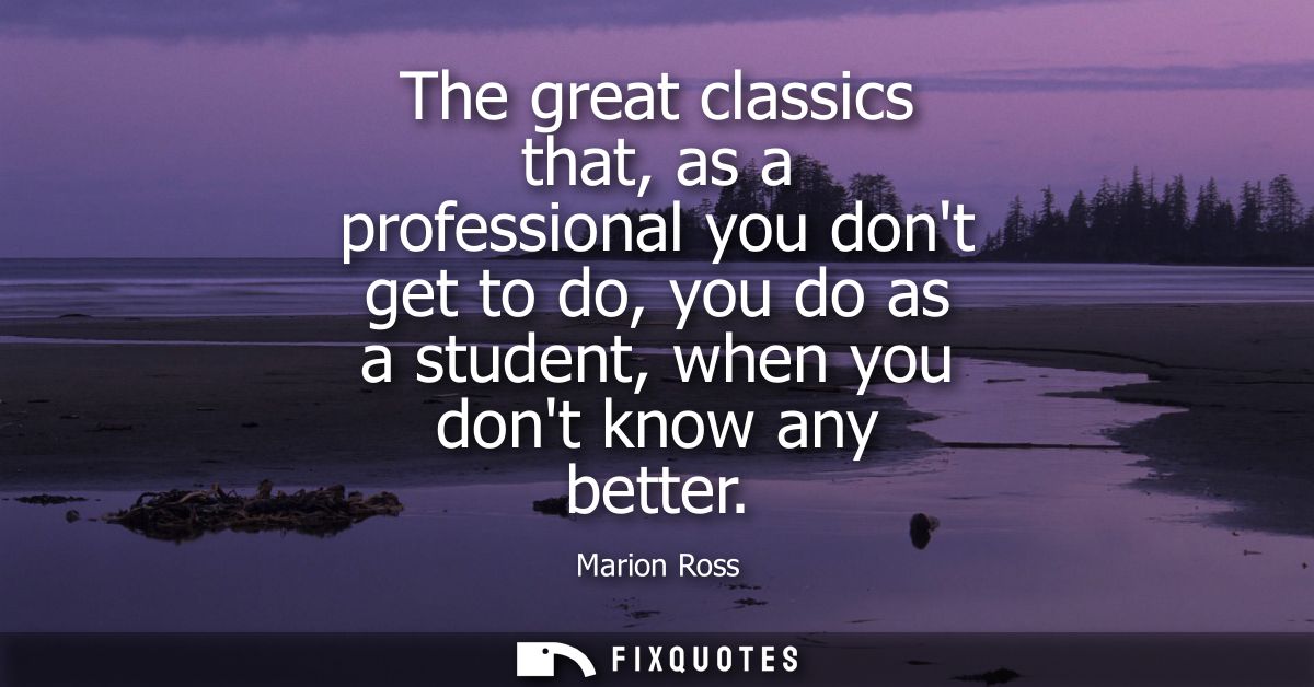 The great classics that, as a professional you dont get to do, you do as a student, when you dont know any better - Mari