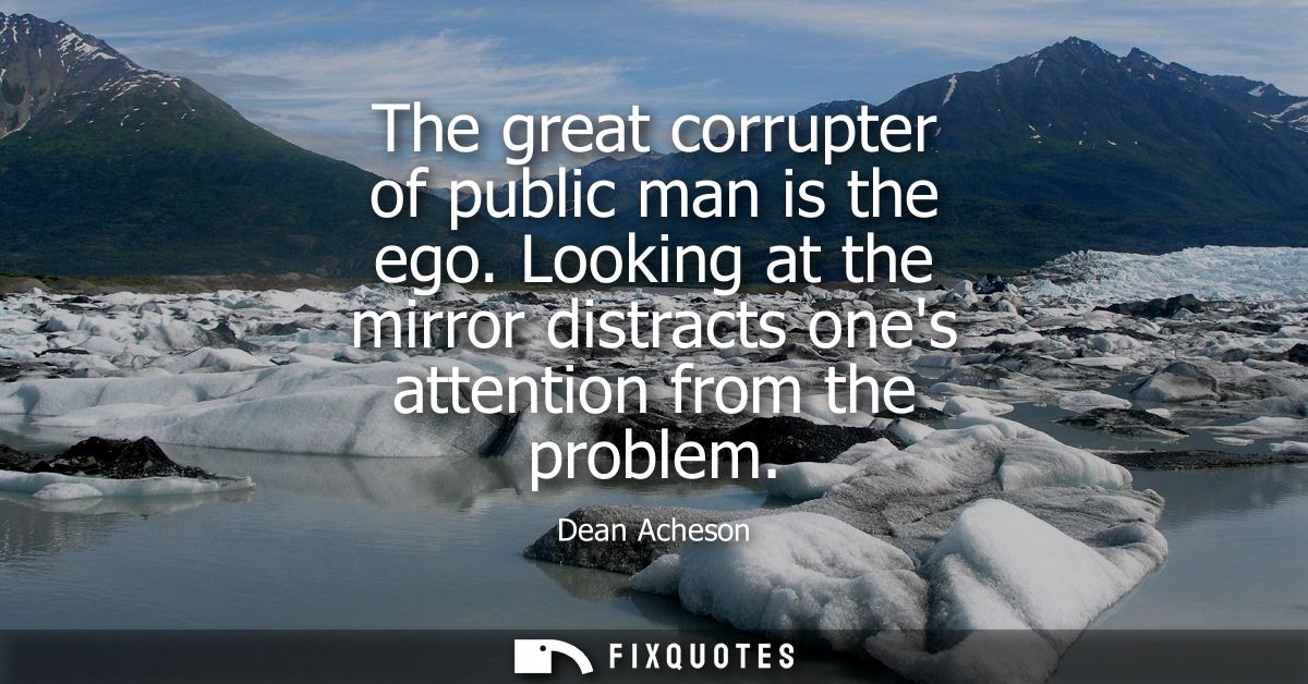 The great corrupter of public man is the ego. Looking at the mirror distracts ones attention from the problem