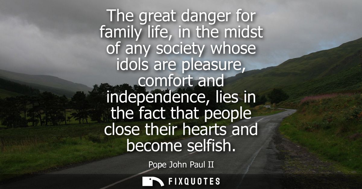 The great danger for family life, in the midst of any society whose idols are pleasure, comfort and independence, lies i