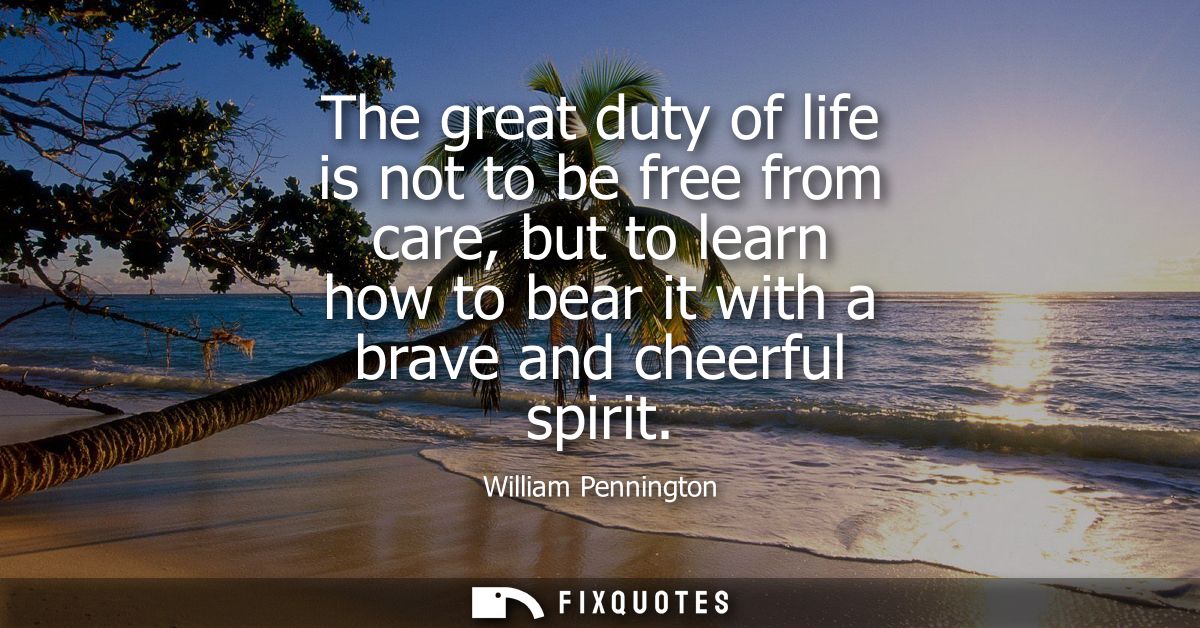 The great duty of life is not to be free from care, but to learn how to bear it with a brave and cheerful spirit