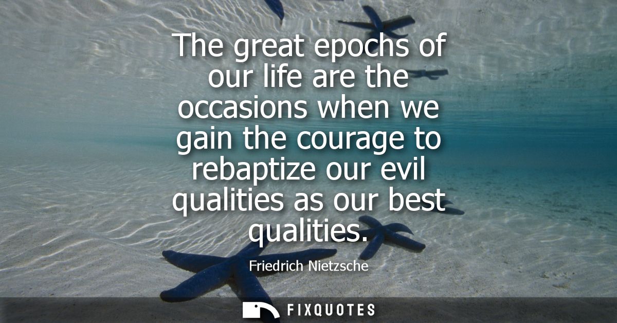 The great epochs of our life are the occasions when we gain the courage to rebaptize our evil qualities as our best qual