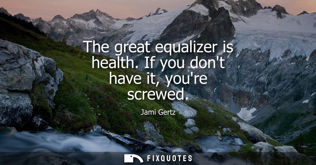 The great equalizer is health. If you dont have it, youre screwed