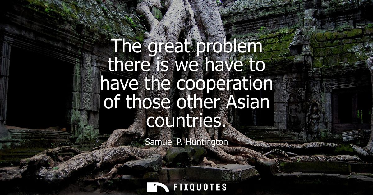 The great problem there is we have to have the cooperation of those other Asian countries