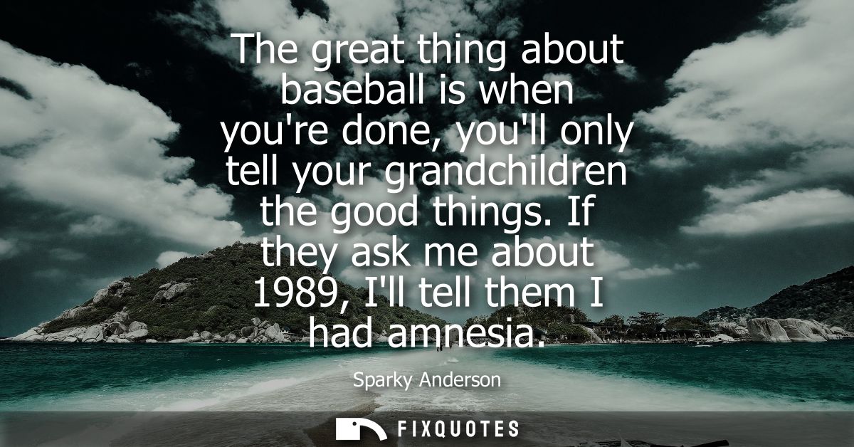 The great thing about baseball is when youre done, youll only tell your grandchildren the good things. If they ask me ab