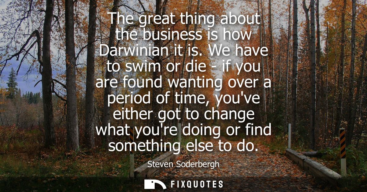 The great thing about the business is how Darwinian it is. We have to swim or die - if you are found wanting over a peri