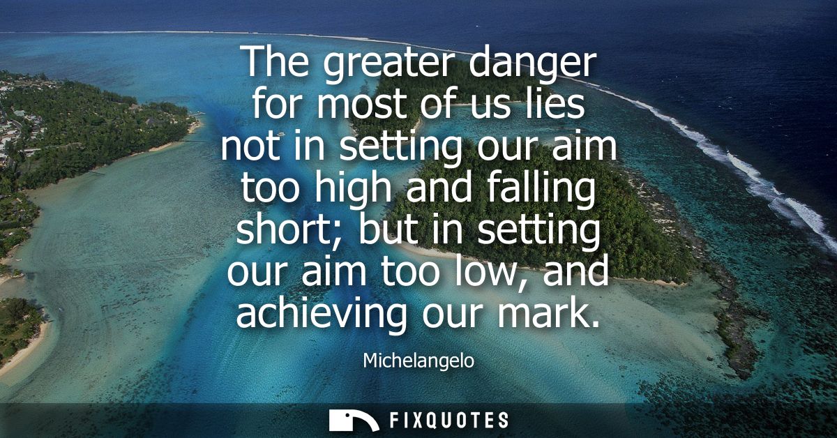 The greater danger for most of us lies not in setting our aim too high and falling short but in setting our aim too low,