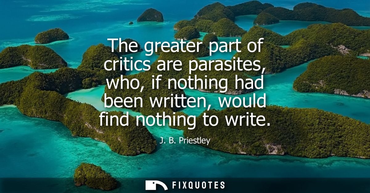 The greater part of critics are parasites, who, if nothing had been written, would find nothing to write