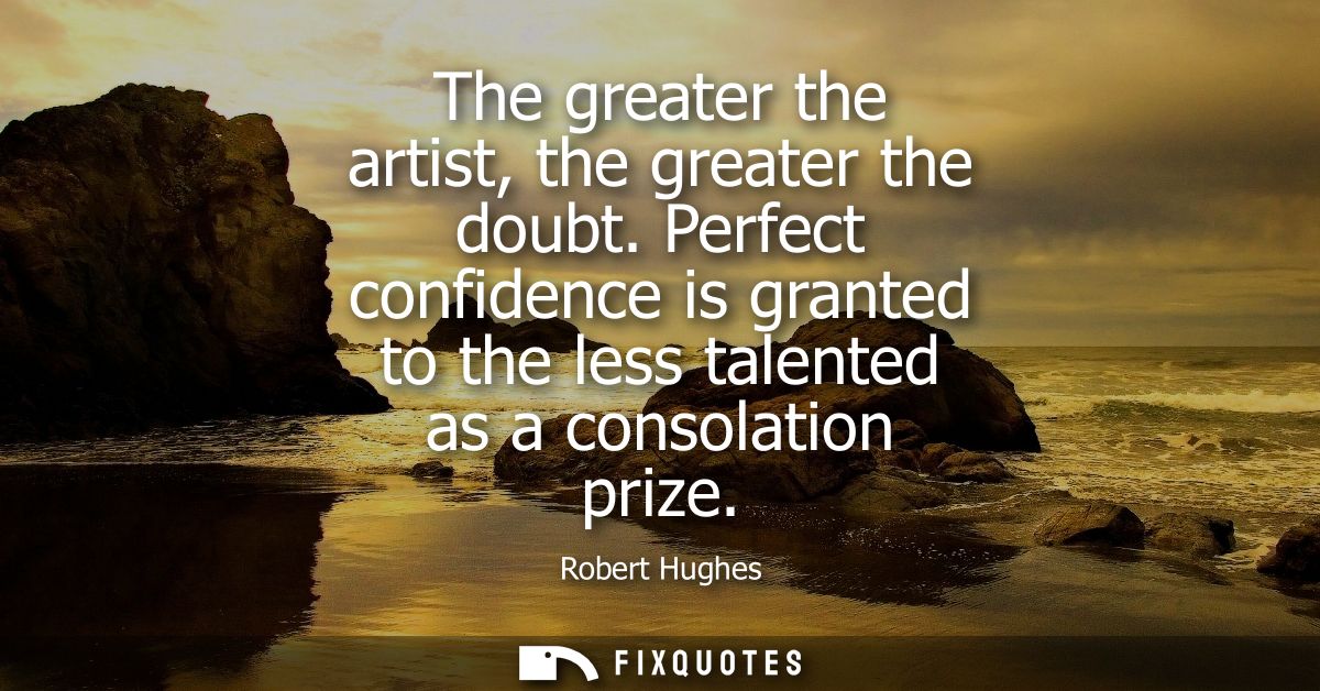The greater the artist, the greater the doubt. Perfect confidence is granted to the less talented as a consolation prize