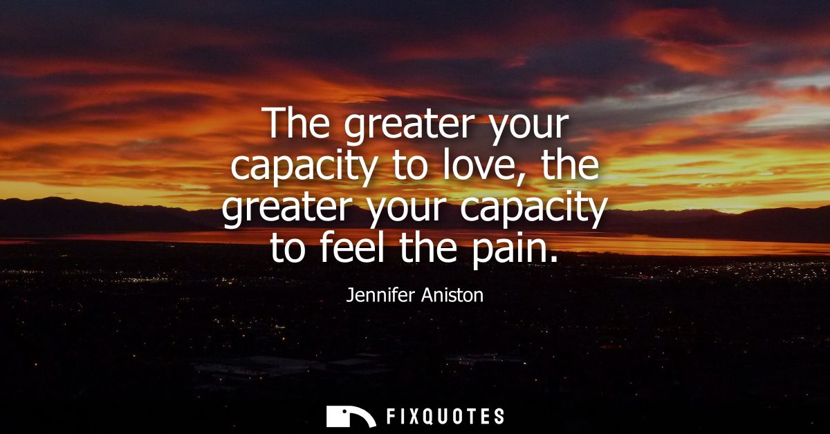 The greater your capacity to love, the greater your capacity to feel the pain