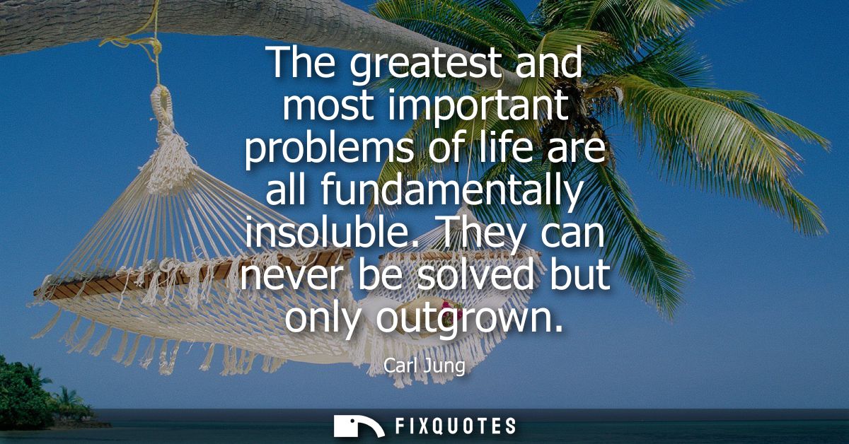 The greatest and most important problems of life are all fundamentally insoluble. They can never be solved but only outg