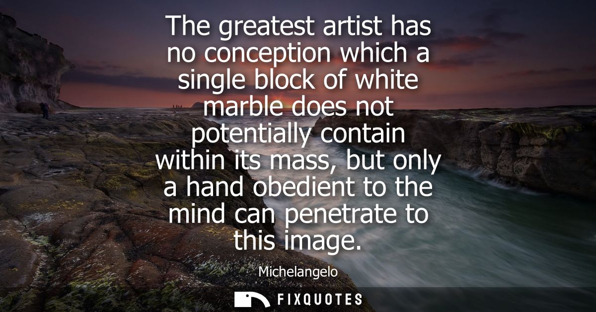 The greatest artist has no conception which a single block of white marble does not potentially contain within its mass,